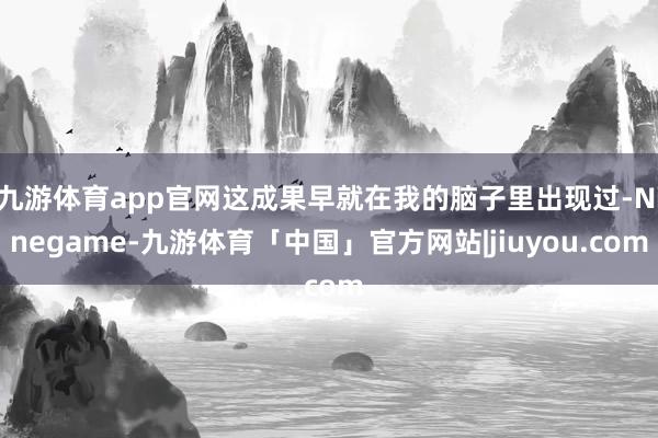 九游体育app官网这成果早就在我的脑子里出现过-Ninegame-九游体育「中国」官方网站|jiuyou.com