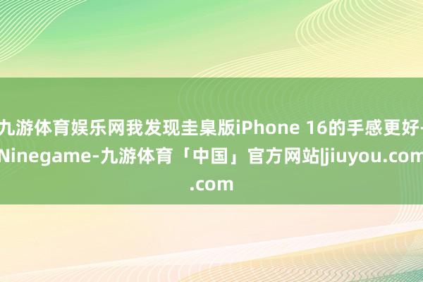九游体育娱乐网我发现圭臬版iPhone 16的手感更好-Ninegame-九游体育「中国」官方网站|jiuyou.com