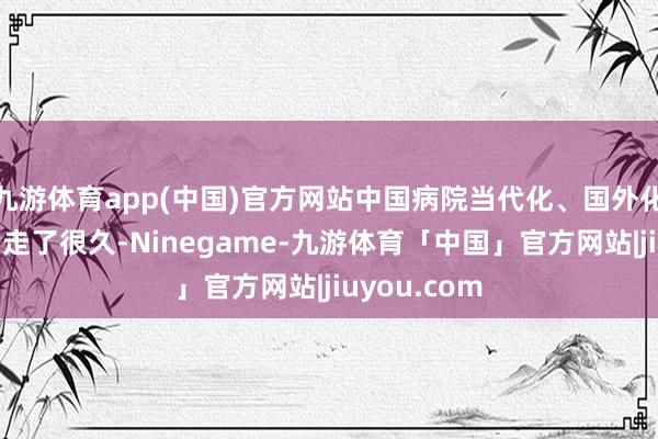 九游体育app(中国)官方网站中国病院当代化、国外化的谈路照旧走了很久-Ninegame-九游体育「中国」官方网站|jiuyou.com