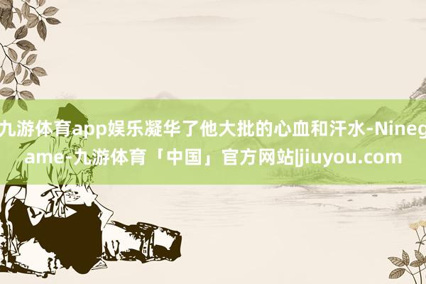 九游体育app娱乐凝华了他大批的心血和汗水-Ninegame-九游体育「中国」官方网站|jiuyou.com