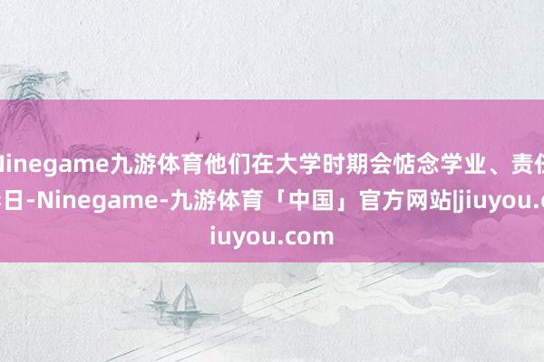 Ninegame九游体育他们在大学时期会惦念学业、责任、异日-Ninegame-九游体育「中国」官方网站|jiuyou.com