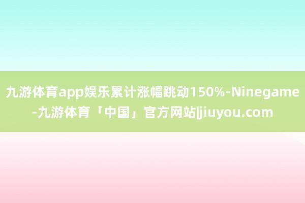 九游体育app娱乐累计涨幅跳动150%-Ninegame-九游体育「中国」官方网站|jiuyou.com