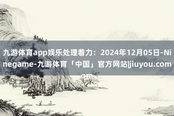 九游体育app娱乐处理着力：2024年12月05日-Ninegame-九游体育「中国」官方网站|jiuyou.com