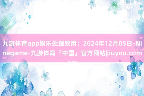 九游体育app娱乐处理效用：2024年12月05日-Ninegame-九游体育「中国」官方网站|jiuyou.com