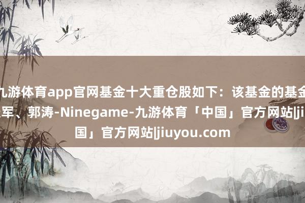 九游体育app官网基金十大重仓股如下：该基金的基金司理为梁跃军、郭涛-Ninegame-九游体育「中国」官方网站|jiuyou.com