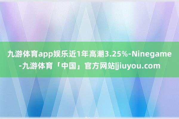 九游体育app娱乐近1年高潮3.25%-Ninegame-九游体育「中国」官方网站|jiuyou.com