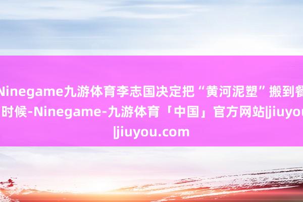 Ninegame九游体育李志国决定把“黄河泥塑”搬到餐馆里的时候-Ninegame-九游体育「中国」官方网站|jiuyou.com