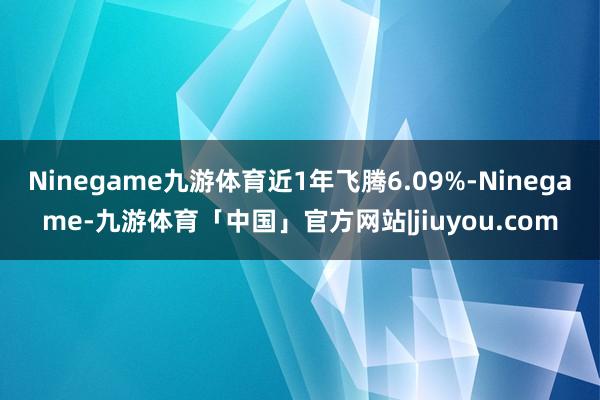 Ninegame九游体育近1年飞腾6.09%-Ninegame-九游体育「中国」官方网站|jiuyou.com