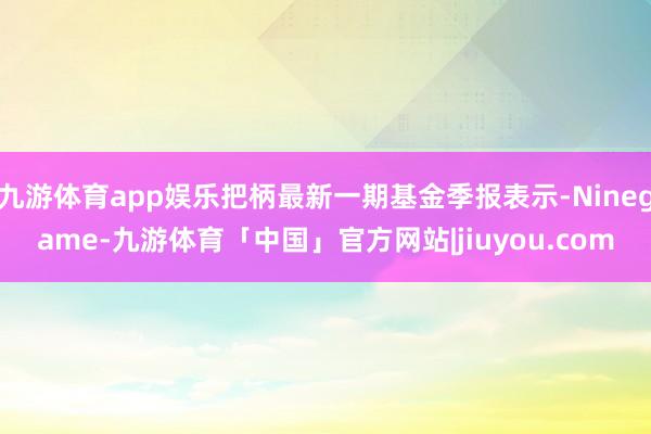 九游体育app娱乐把柄最新一期基金季报表示-Ninegame-九游体育「中国」官方网站|jiuyou.com