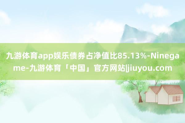 九游体育app娱乐债券占净值比85.13%-Ninegame-九游体育「中国」官方网站|jiuyou.com