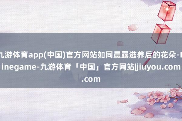 九游体育app(中国)官方网站如同晨露滋养后的花朵-Ninegame-九游体育「中国」官方网站|jiuyou.com