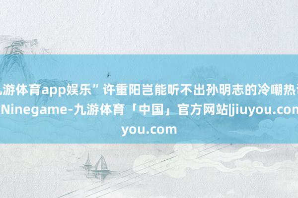 九游体育app娱乐”许重阳岂能听不出孙明志的冷嘲热讽-Ninegame-九游体育「中国」官方网站|jiuyou.com