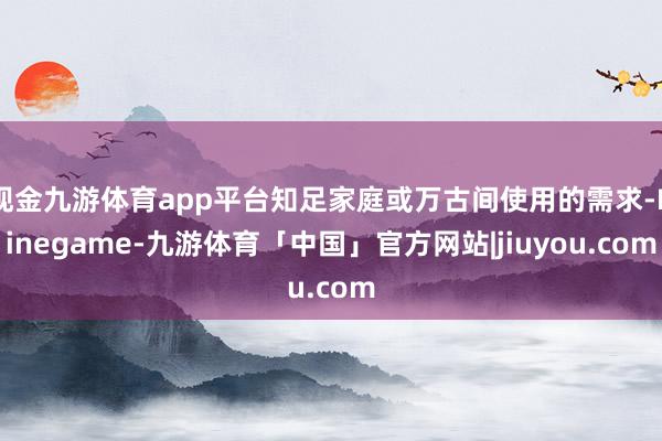 现金九游体育app平台知足家庭或万古间使用的需求-Ninegame-九游体育「中国」官方网站|jiuyou.com