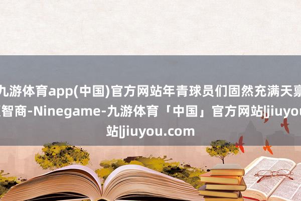 九游体育app(中国)官方网站年青球员们固然充满天禀与通顺智商-Ninegame-九游体育「中国」官方网站|jiuyou.com