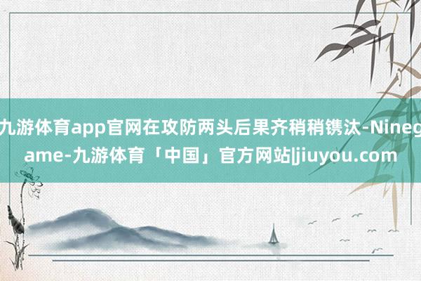 九游体育app官网在攻防两头后果齐稍稍镌汰-Ninegame-九游体育「中国」官方网站|jiuyou.com
