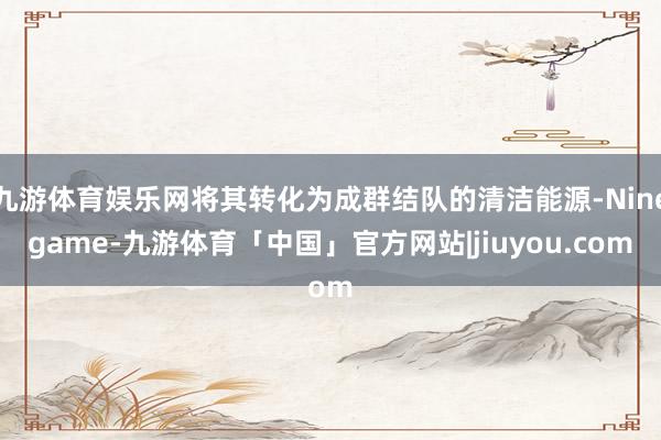 九游体育娱乐网将其转化为成群结队的清洁能源-Ninegame-九游体育「中国」官方网站|jiuyou.com