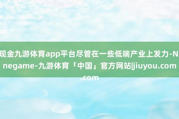 现金九游体育app平台尽管在一些低端产业上发力-Ninegame-九游体育「中国」官方网站|jiuyou.com
