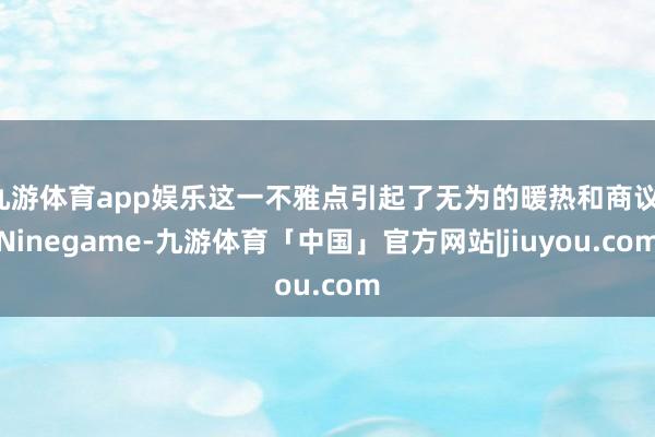 九游体育app娱乐这一不雅点引起了无为的暖热和商议-Ninegame-九游体育「中国」官方网站|jiuyou.com