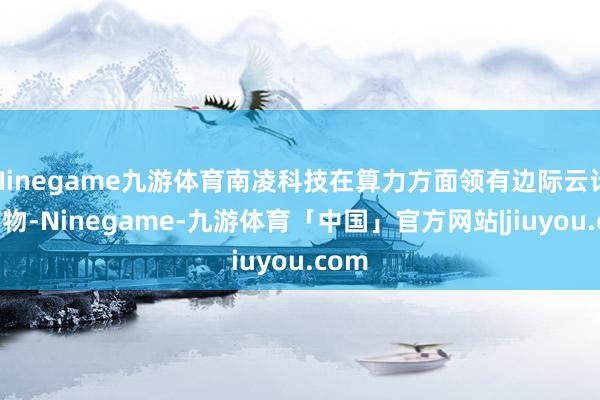 Ninegame九游体育南凌科技在算力方面领有边际云计较产物-Ninegame-九游体育「中国」官方网站|jiuyou.com