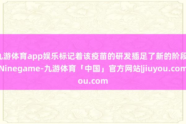 九游体育app娱乐标记着该疫苗的研发插足了新的阶段-Ninegame-九游体育「中国」官方网站|jiuyou.com