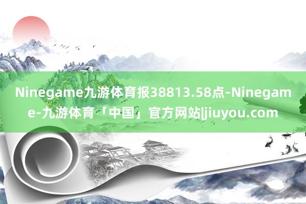 Ninegame九游体育报38813.58点-Ninegame-九游体育「中国」官方网站|jiuyou.com