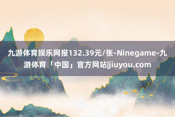 九游体育娱乐网报132.39元/张-Ninegame-九游体育「中国」官方网站|jiuyou.com