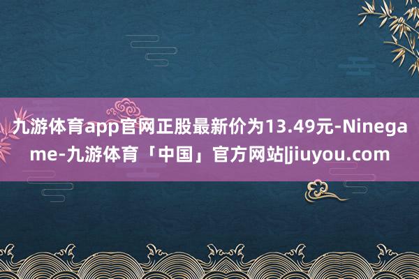 九游体育app官网正股最新价为13.49元-Ninegame-九游体育「中国」官方网站|jiuyou.com