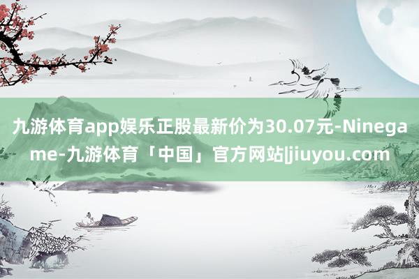 九游体育app娱乐正股最新价为30.07元-Ninegame-九游体育「中国」官方网站|jiuyou.com