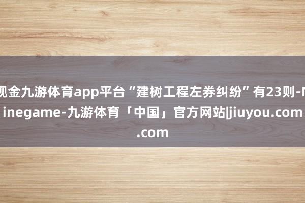 现金九游体育app平台“建树工程左券纠纷”有23则-Ninegame-九游体育「中国」官方网站|jiuyou.com
