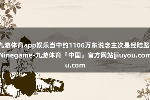 九游体育app娱乐当中约1106万东说念主次是经陆路-Ninegame-九游体育「中国」官方网站|jiuyou.com