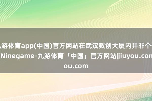 九游体育app(中国)官方网站在武汉数创大厦内并非个例-Ninegame-九游体育「中国」官方网站|jiuyou.com