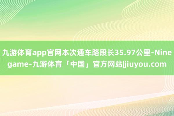 九游体育app官网本次通车路段长35.97公里-Ninegame-九游体育「中国」官方网站|jiuyou.com