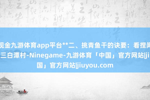 现金九游体育app平台**二、挑青鱼干的诀要：看捏闻的崇拜**在三白潭村-Ninegame-九游体育「中国」官方网站|jiuyou.com