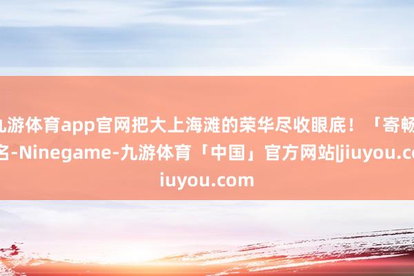 九游体育app官网把大上海滩的荣华尽收眼底！「寄畅」之名-Ninegame-九游体育「中国」官方网站|jiuyou.com
