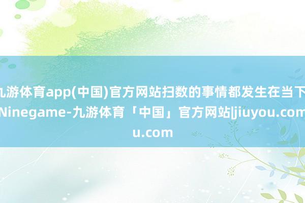 九游体育app(中国)官方网站扫数的事情都发生在当下-Ninegame-九游体育「中国」官方网站|jiuyou.com
