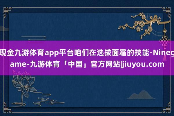 现金九游体育app平台咱们在选拔面霜的技能-Ninegame-九游体育「中国」官方网站|jiuyou.com
