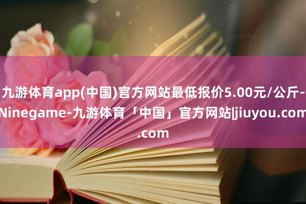 九游体育app(中国)官方网站最低报价5.00元/公斤-Ninegame-九游体育「中国」官方网站|jiuyou.com
