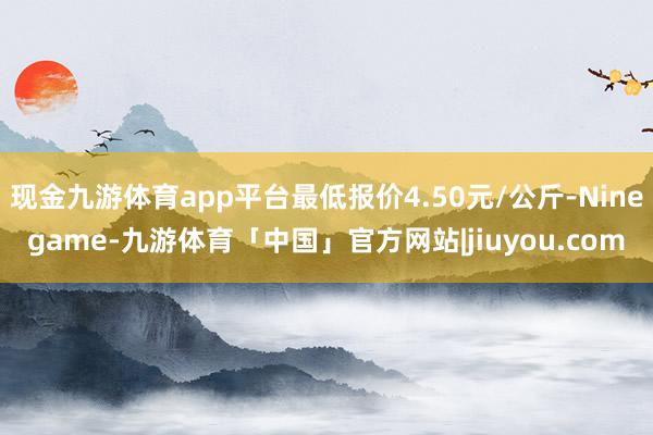 现金九游体育app平台最低报价4.50元/公斤-Ninegame-九游体育「中国」官方网站|jiuyou.com