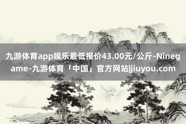九游体育app娱乐最低报价43.00元/公斤-Ninegame-九游体育「中国」官方网站|jiuyou.com