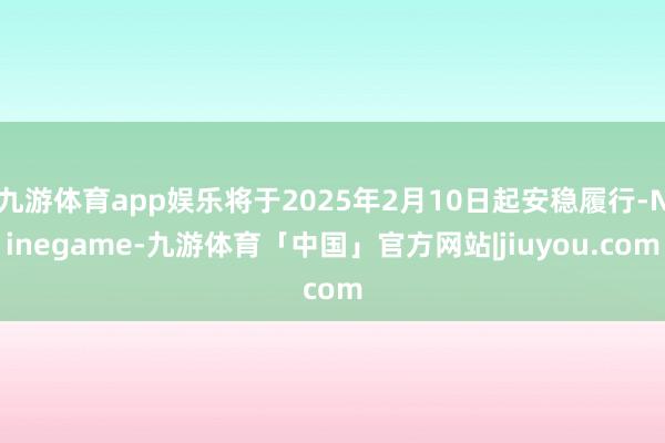 九游体育app娱乐将于2025年2月10日起安稳履行-Ninegame-九游体育「中国」官方网站|jiuyou.com