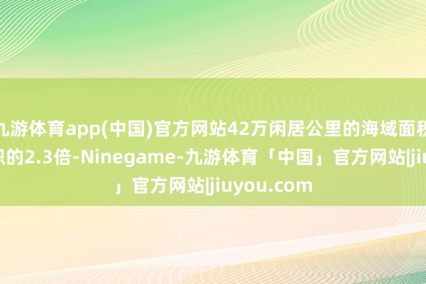 九游体育app(中国)官方网站42万闲居公里的海域面积是陆大地积的2.3倍-Ninegame-九游体育「中国」官方网站|jiuyou.com
