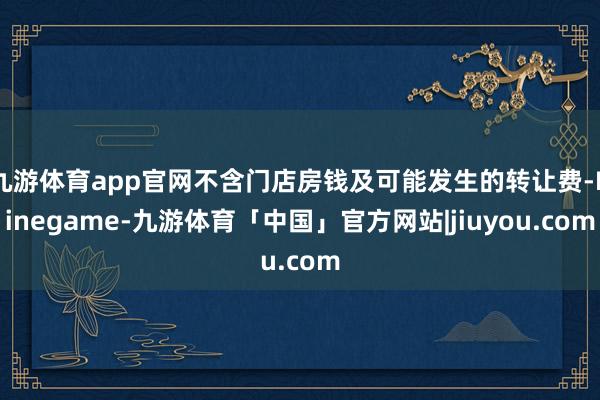 九游体育app官网不含门店房钱及可能发生的转让费-Ninegame-九游体育「中国」官方网站|jiuyou.com