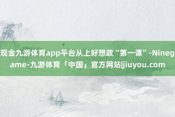 现金九游体育app平台从上好想政“第一课”-Ninegame-九游体育「中国」官方网站|jiuyou.com