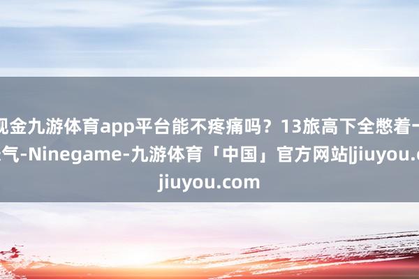 现金九游体育app平台能不疼痛吗？13旅高下全憋着一股怨气-Ninegame-九游体育「中国」官方网站|jiuyou.com