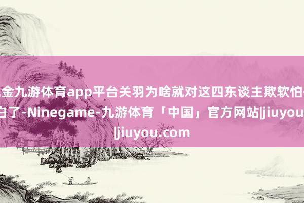 现金九游体育app平台关羽为啥就对这四东谈主欺软怕硬？说白了-Ninegame-九游体育「中国」官方网站|jiuyou.com