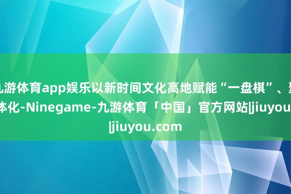 九游体育app娱乐以新时间文化高地赋能“一盘棋”、聚力一体化-Ninegame-九游体育「中国」官方网站|jiuyou.com