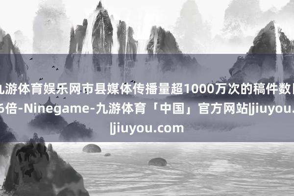 九游体育娱乐网市县媒体传播量超1000万次的稿件数目增长6倍-Ninegame-九游体育「中国」官方网站|jiuyou.com