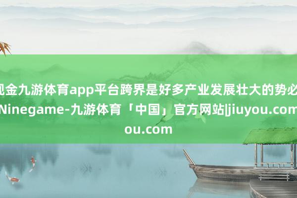 现金九游体育app平台跨界是好多产业发展壮大的势必-Ninegame-九游体育「中国」官方网站|jiuyou.com