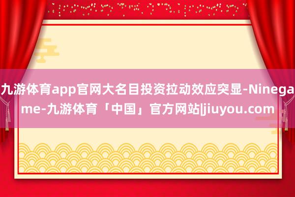九游体育app官网大名目投资拉动效应突显-Ninegame-九游体育「中国」官方网站|jiuyou.com
