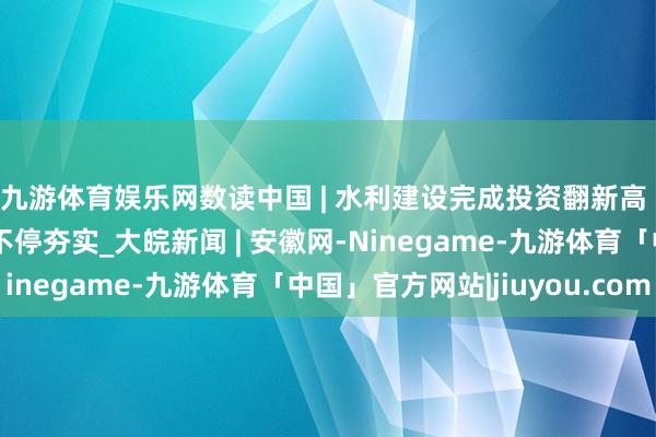 九游体育娱乐网数读中国 | 水利建设完成投资翻新高 高质地发展水利基础不停夯实_大皖新闻 | 安徽网-Ninegame-九游体育「中国」官方网站|jiuyou.com